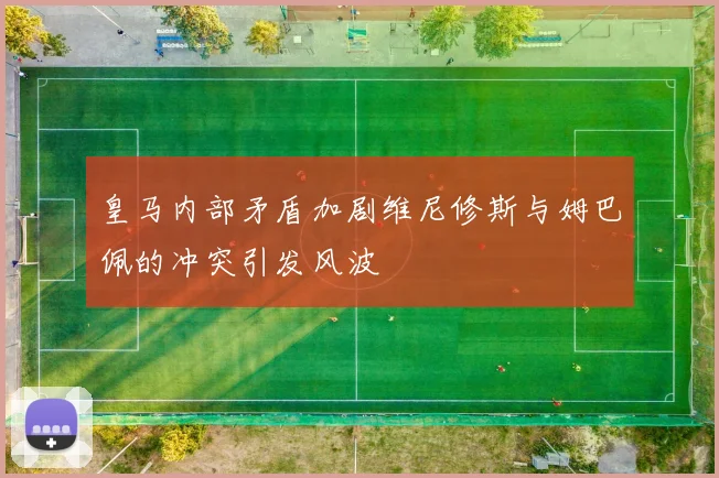 皇马内部矛盾加剧维尼修斯与姆巴佩的冲突引发风波