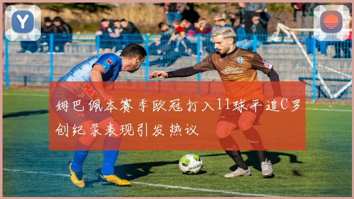 姆巴佩本赛季欧冠打入11球平追C罗创纪录表现引发热议