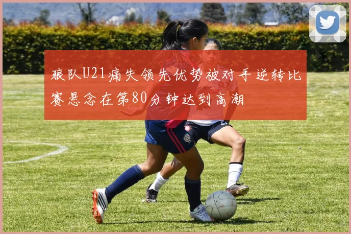 狼队U21痛失领先优势被对手逆转比赛悬念在第80分钟达到高潮