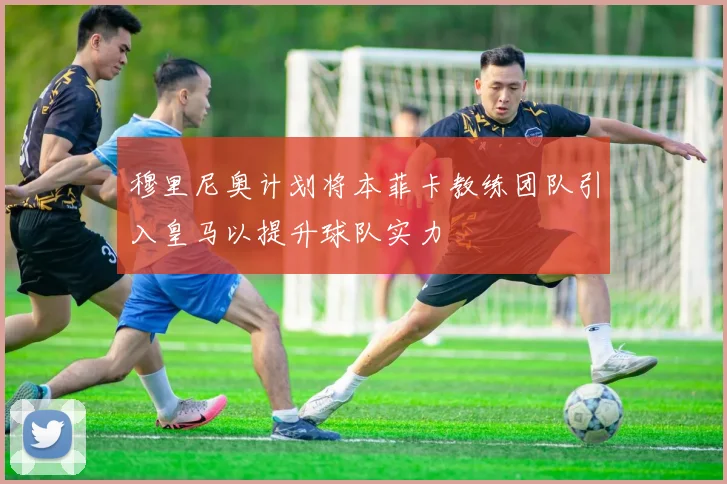 穆里尼奥计划将本菲卡教练团队引入皇马以提升球队实力
