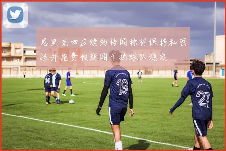 恩里克回应续约传闻称将保持私密性并指责假新闻干扰球队稳定