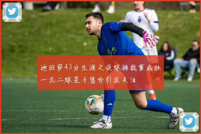 迪班萨43分生涯之夜球裤裁剪成独一无二球星卡售价引发关注