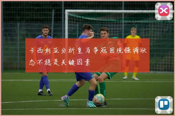 卡西利亚分析皇马争冠困境强调状态不稳是关键因素
