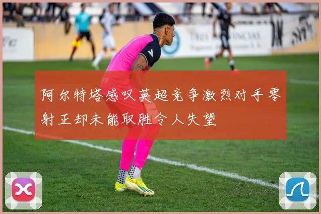 阿尔特塔感叹英超竞争激烈对手零射正却未能取胜令人失望