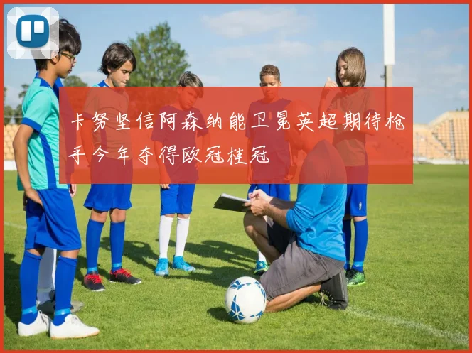 卡努坚信阿森纳能卫冕英超期待枪手今年夺得欧冠桂冠