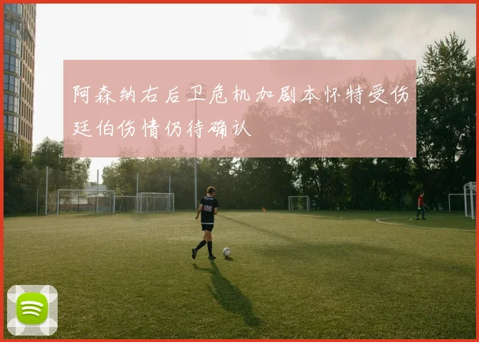 阿森纳右后卫危机加剧本怀特受伤廷伯伤情仍待确认
