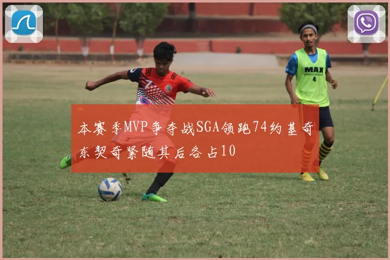 本赛季MVP争夺战SGA领跑74约基奇东契奇紧随其后各占10