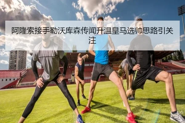 阿隆索接手勒沃库森传闻升温皇马选帅思路引关注（fbsport）